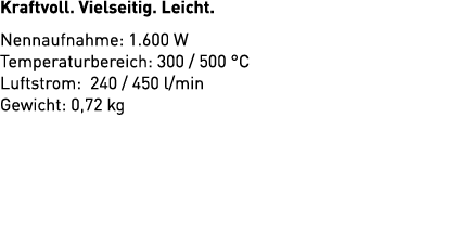 Kraftvoll. Vielseitig. Leicht. Nennaufnahme: 1.600 W Temperaturbereich: 300 / 500 °C Luftstrom: 240 / 450 l/min Gewic...